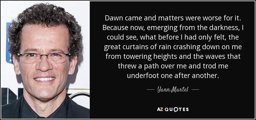 Dawn came and matters were worse for it. Because now, emerging from the darkness, I could see, what before I had only felt, the great curtains of rain crashing down on me from towering heights and the waves that threw a path over me and trod me underfoot one after another. - Yann Martel