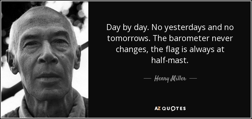 Day by day. No yesterdays and no tomorrows. The barometer never changes, the flag is always at half-mast. - Henry Miller