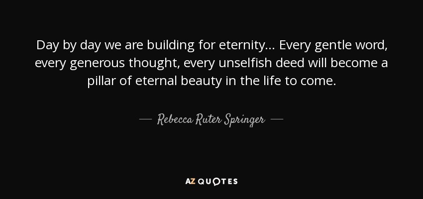 Day by day we are building for eternity ... Every gentle word, every generous thought, every unselfish deed will become a pillar of eternal beauty in the life to come. - Rebecca Ruter Springer