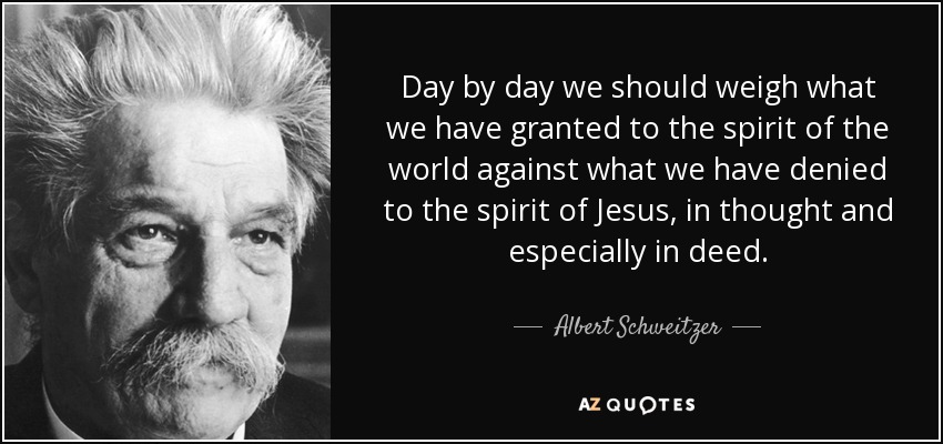 Day by day we should weigh what we have granted to the spirit of the world against what we have denied to the spirit of Jesus, in thought and especially in deed. - Albert Schweitzer