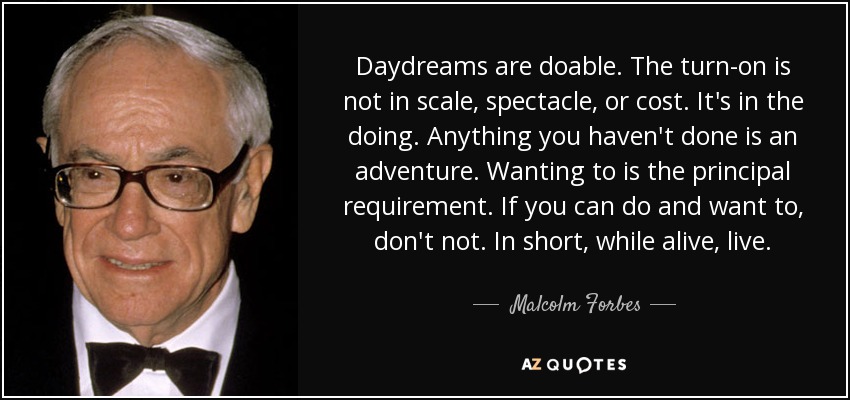 Daydreams are doable. The turn-on is not in scale, spectacle, or cost. It's in the doing. Anything you haven't done is an adventure. Wanting to is the principal requirement. If you can do and want to, don't not. In short, while alive, live. - Malcolm Forbes