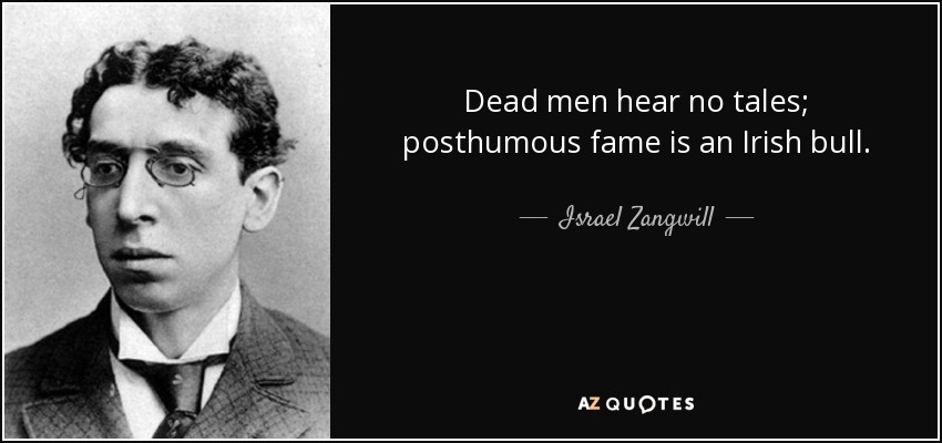 Dead men hear no tales; posthumous fame is an Irish bull. - Israel Zangwill