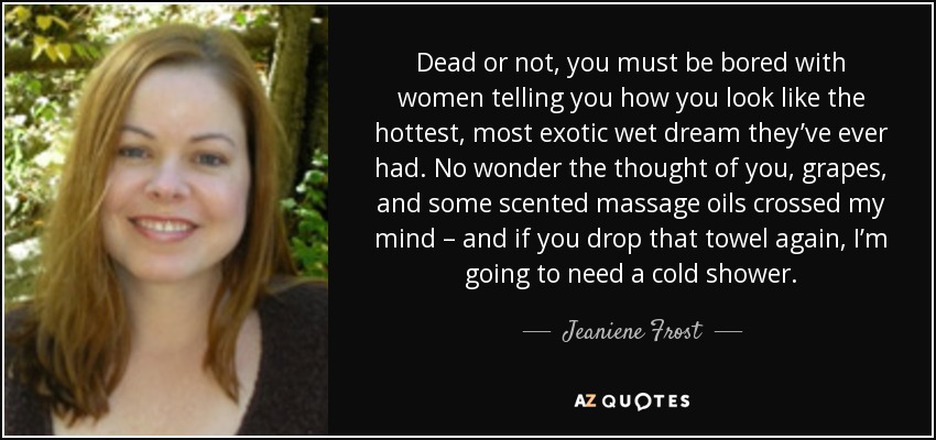 Dead or not, you must be bored with women telling you how you look like the hottest, most exotic wet dream they’ve ever had. No wonder the thought of you, grapes, and some scented massage oils crossed my mind – and if you drop that towel again, I’m going to need a cold shower. - Jeaniene Frost