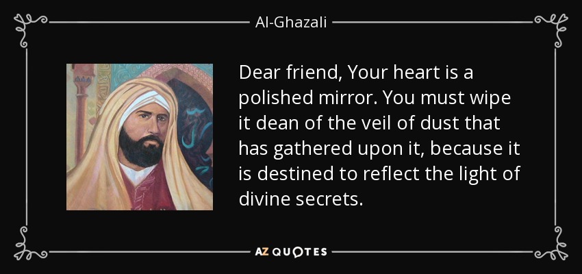 Dear friend, Your heart is a polished mirror. You must wipe it dean of the veil of dust that has gathered upon it, because it is destined to reflect the light of divine secrets. - Al-Ghazali