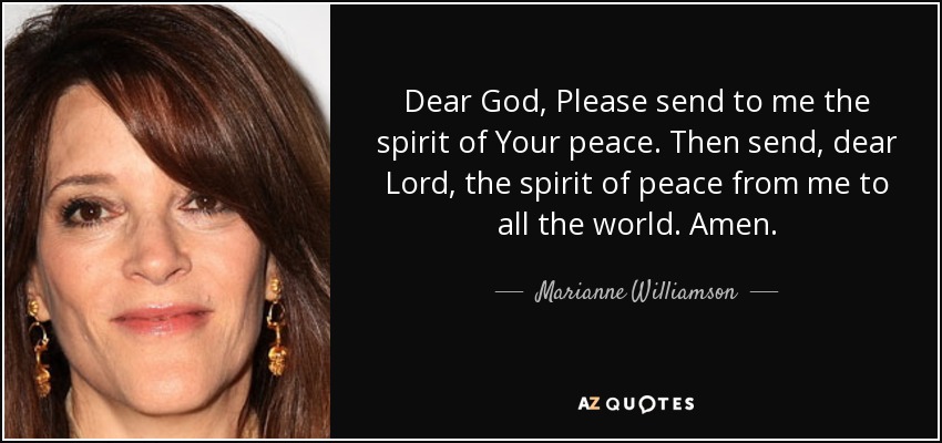 Dear God, Please send to me the spirit of Your peace. Then send, dear Lord, the spirit of peace from me to all the world. Amen. - Marianne Williamson