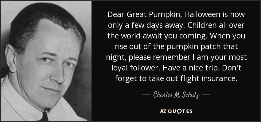 Dear Great Pumpkin, Halloween is now only a few days away. Children all over the world await you coming. When you rise out of the pumpkin patch that night, please remember I am your most loyal follower. Have a nice trip. Don't forget to take out flight insurance. - Charles M. Schulz