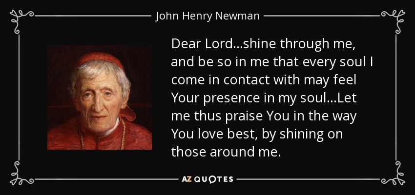 Dear Lord...shine through me, and be so in me that every soul I come in contact with may feel Your presence in my soul...Let me thus praise You in the way You love best, by shining on those around me. - John Henry Newman