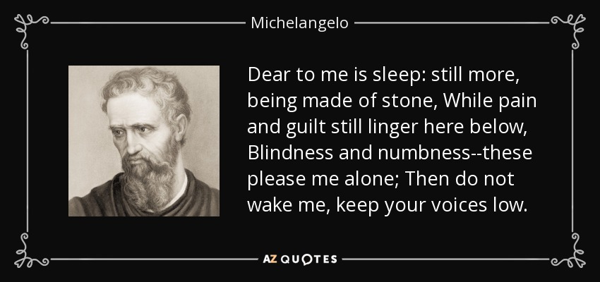 Dear to me is sleep: still more, being made of stone, While pain and guilt still linger here below, Blindness and numbness--these please me alone; Then do not wake me, keep your voices low. - Michelangelo