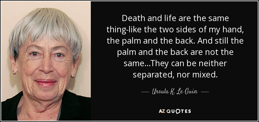 Death and life are the same thing-like the two sides of my hand, the palm and the back. And still the palm and the back are not the same...They can be neither separated, nor mixed. - Ursula K. Le Guin