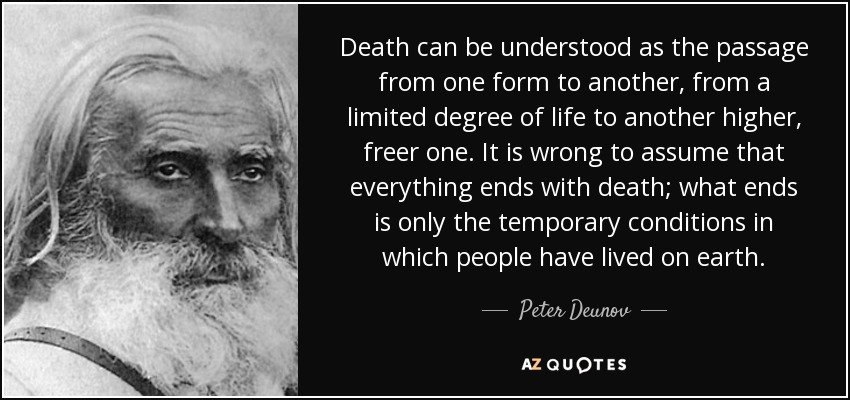 Death can be understood as the passage from one form to another, from a limited degree of life to another higher, freer one. It is wrong to assume that everything ends with death; what ends is only the temporary conditions in which people have lived on earth. - Peter Deunov