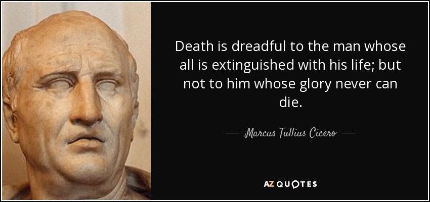 Death is dreadful to the man whose all is extinguished with his life; but not to him whose glory never can die. - Marcus Tullius Cicero