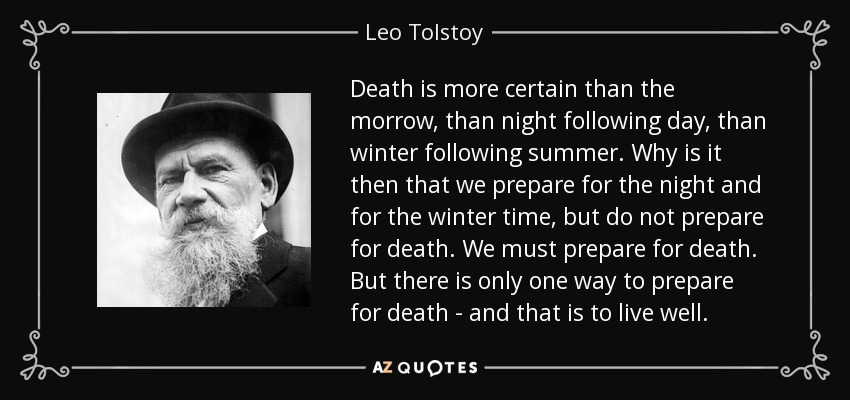 Death is more certain than the morrow, than night following day, than winter following summer. Why is it then that we prepare for the night and for the winter time, but do not prepare for death. We must prepare for death. But there is only one way to prepare for death - and that is to live well. - Leo Tolstoy