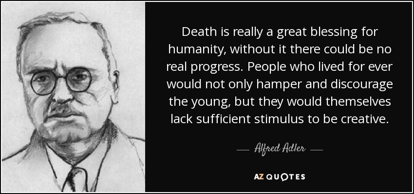 Death is really a great blessing for humanity, without it there could be no real progress. People who lived for ever would not only hamper and discourage the young, but they would themselves lack sufficient stimulus to be creative. - Alfred Adler