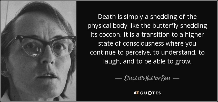 Death is simply a shedding of the physical body like the butterfly shedding its cocoon. It is a transition to a higher state of consciousness where you continue to perceive, to understand, to laugh, and to be able to grow. - Elisabeth Kubler-Ross