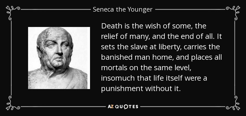 Death is the wish of some, the relief of many, and the end of all. It sets the slave at liberty, carries the banished man home, and places all mortals on the same level, insomuch that life itself were a punishment without it. - Seneca the Younger