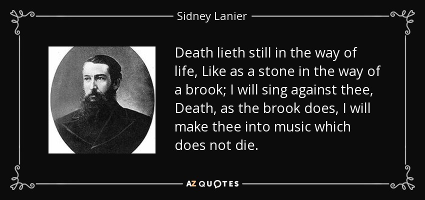 Death lieth still in the way of life, Like as a stone in the way of a brook; I will sing against thee, Death, as the brook does, I will make thee into music which does not die. - Sidney Lanier