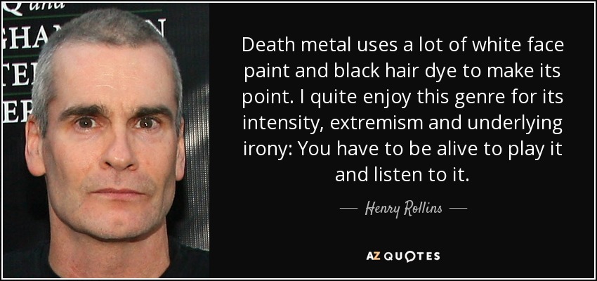Death metal uses a lot of white face paint and black hair dye to make its point. I quite enjoy this genre for its intensity, extremism and underlying irony: You have to be alive to play it and listen to it. - Henry Rollins