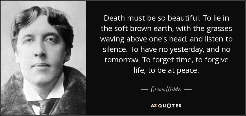 Death must be so beautiful. To lie in the soft brown earth, with the grasses waving above one's head, and listen to silence. To have no yesterday, and no tomorrow. To forget time, to forgive life, to be at peace. - Oscar Wilde