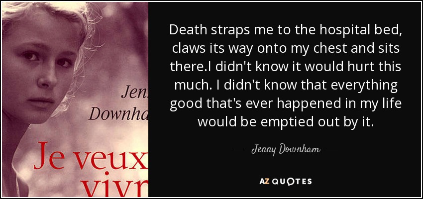 Death straps me to the hospital bed, claws its way onto my chest and sits there.I didn't know it would hurt this much. I didn't know that everything good that's ever happened in my life would be emptied out by it. - Jenny Downham