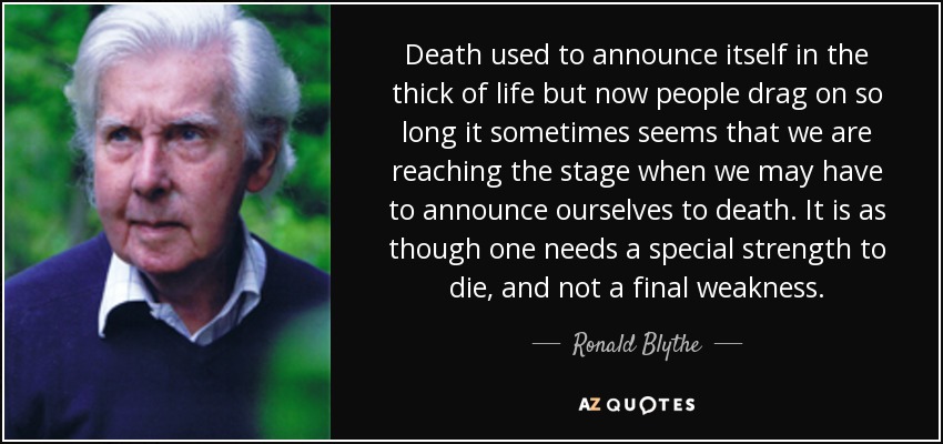 Death used to announce itself in the thick of life but now people drag on so long it sometimes seems that we are reaching the stage when we may have to announce ourselves to death. It is as though one needs a special strength to die, and not a final weakness. - Ronald Blythe