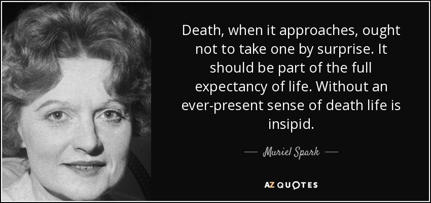 Death, when it approaches, ought not to take one by surprise. It should be part of the full expectancy of life. Without an ever-present sense of death life is insipid. - Muriel Spark
