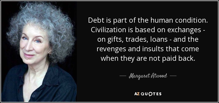 Debt is part of the human condition. Civilization is based on exchanges - on gifts, trades, loans - and the revenges and insults that come when they are not paid back. - Margaret Atwood