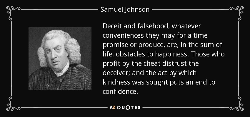 Deceit and falsehood, whatever conveniences they may for a time promise or produce, are, in the sum of life, obstacles to happiness. Those who profit by the cheat distrust the deceiver; and the act by which kindness was sought puts an end to confidence. - Samuel Johnson