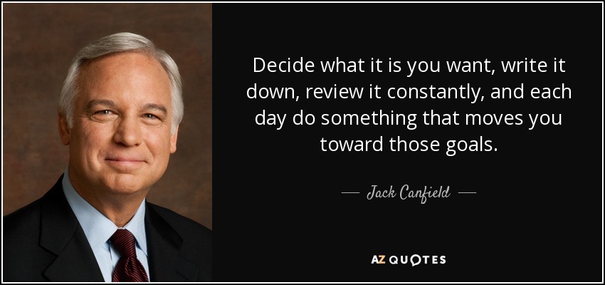 Decide what it is you want, write it down, review it constantly, and each day do something that moves you toward those goals. - Jack Canfield
