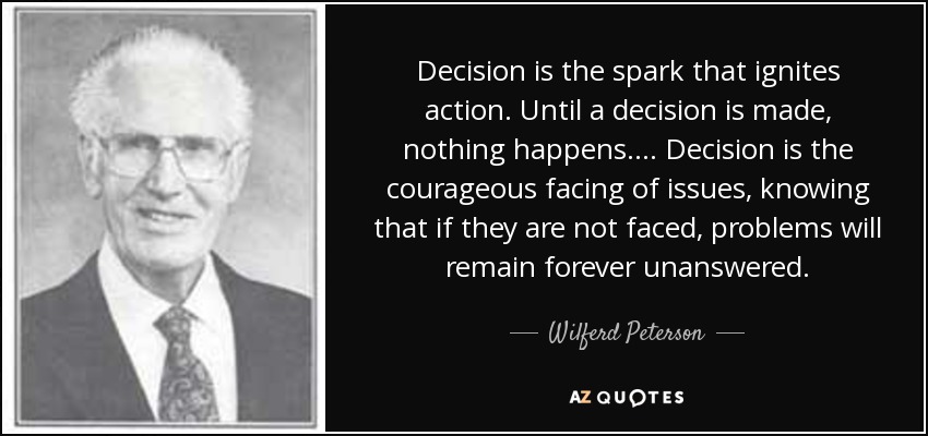 Decision is the spark that ignites action. Until a decision is made, nothing happens.... Decision is the courageous facing of issues, knowing that if they are not faced, problems will remain forever unanswered. - Wilferd Peterson