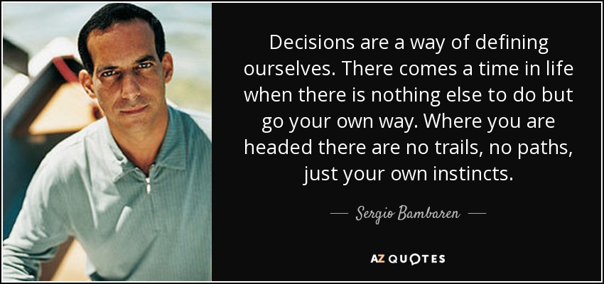 Decisions are a way of defining ourselves. There comes a time in life when there is nothing else to do but go your own way. Where you are headed there are no trails, no paths, just your own instincts. - Sergio Bambaren