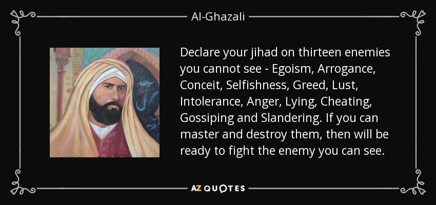Declare your jihad on thirteen enemies you cannot see - Egoism, Arrogance, Conceit, Selfishness, Greed, Lust, Intolerance, Anger, Lying, Cheating, Gossiping and Slandering. If you can master and destroy them, then will be ready to fight the enemy you can see. - Al-Ghazali