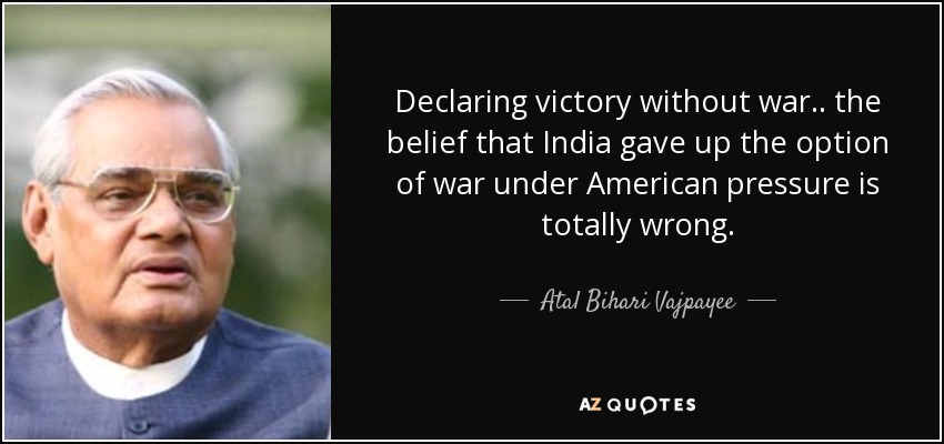 Declaring victory without war .. the belief that India gave up the option of war under American pressure is totally wrong. - Atal Bihari Vajpayee