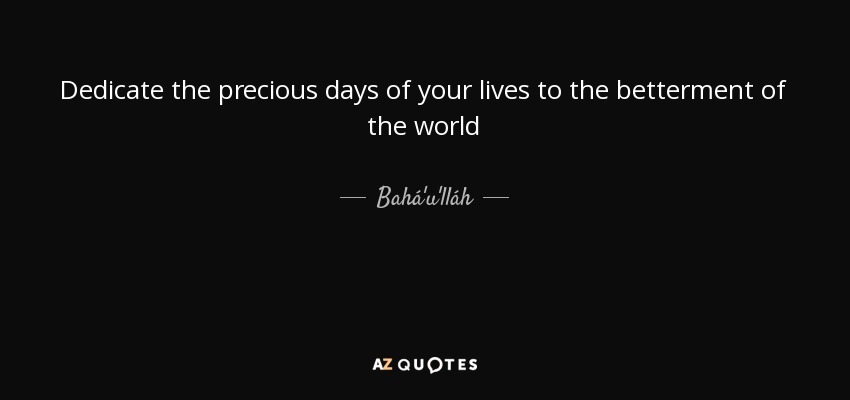 Dedicate the precious days of your lives to the betterment of the world - Bahá'u'lláh