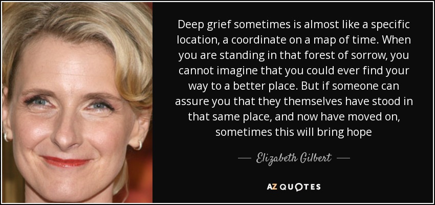 Deep grief sometimes is almost like a specific location, a coordinate on a map of time. When you are standing in that forest of sorrow, you cannot imagine that you could ever find your way to a better place. But if someone can assure you that they themselves have stood in that same place, and now have moved on, sometimes this will bring hope - Elizabeth Gilbert