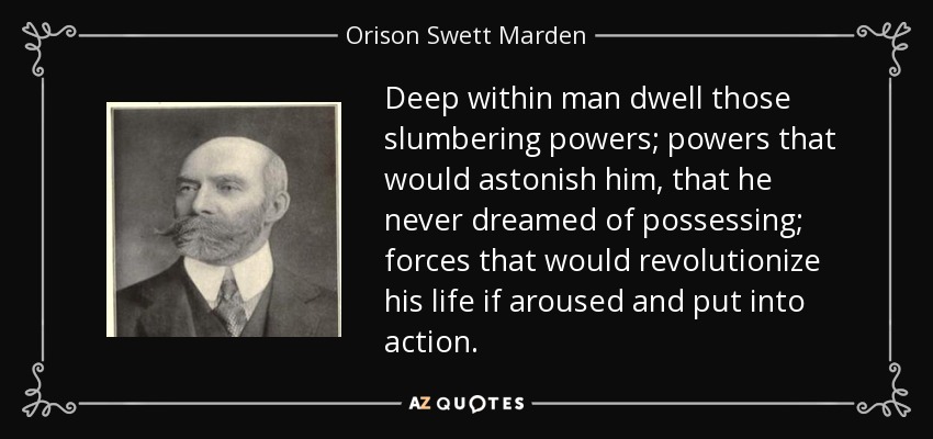 Deep within man dwell those slumbering powers; powers that would astonish him, that he never dreamed of possessing; forces that would revolutionize his life if aroused and put into action. - Orison Swett Marden