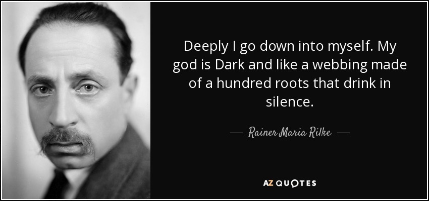 Deeply I go down into myself. My god is Dark and like a webbing made of a hundred roots that drink in silence. - Rainer Maria Rilke