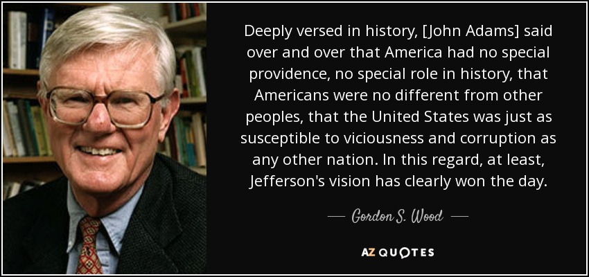 Deeply versed in history, [John Adams] said over and over that America had no special providence, no special role in history, that Americans were no different from other peoples, that the United States was just as susceptible to viciousness and corruption as any other nation. In this regard, at least, Jefferson's vision has clearly won the day. - Gordon S. Wood