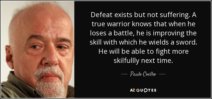Defeat exists but not suffering. A true warrior knows that when he loses a battle, he is improving the skill with which he wields a sword. He will be able to fight more skilfullly next time. - Paulo Coelho