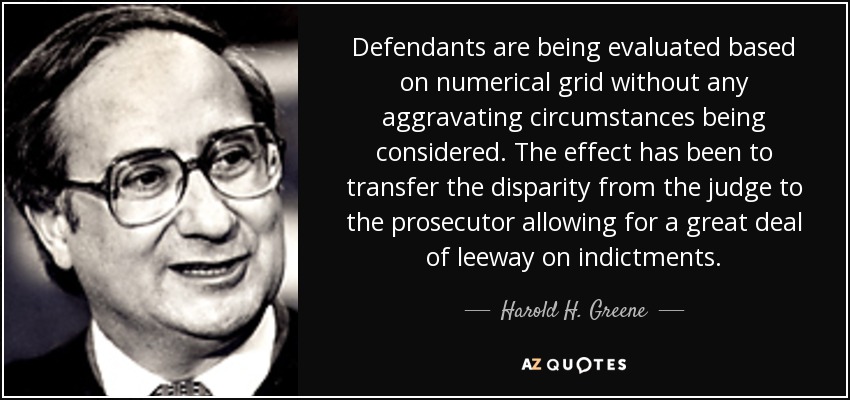 Defendants are being evaluated based on numerical grid without any aggravating circumstances being considered. The effect has been to transfer the disparity from the judge to the prosecutor allowing for a great deal of leeway on indictments. - Harold H. Greene