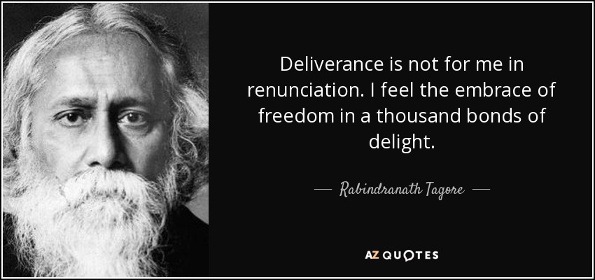 Deliverance is not for me in renunciation. I feel the embrace of freedom in a thousand bonds of delight. - Rabindranath Tagore