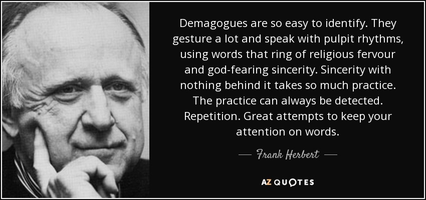 Demagogues are so easy to identify. They gesture a lot and speak with pulpit rhythms, using words that ring of religious fervour and god-fearing sincerity. Sincerity with nothing behind it takes so much practice. The practice can always be detected. Repetition. Great attempts to keep your attention on words. - Frank Herbert