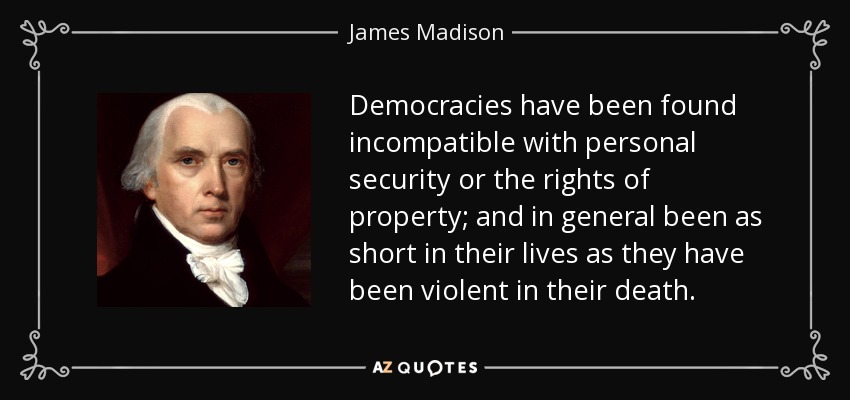 Democracies have been found incompatible with personal security or the rights of property; and in general been as short in their lives as they have been violent in their death. - James Madison