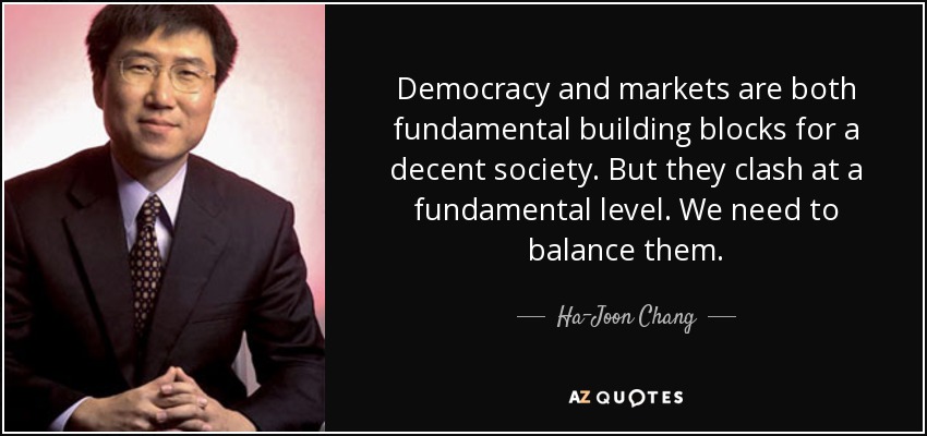 Democracy and markets are both fundamental building blocks for a decent society. But they clash at a fundamental level. We need to balance them. - Ha-Joon Chang