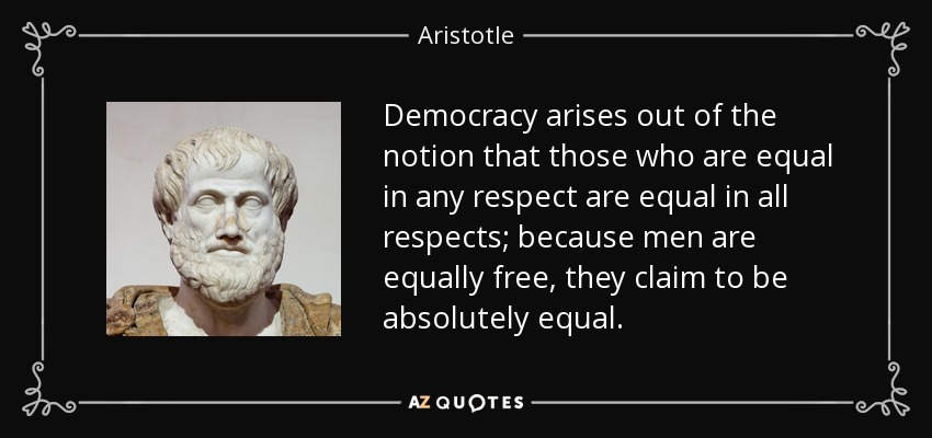 Democracy arises out of the notion that those who are equal in any respect are equal in all respects; because men are equally free, they claim to be absolutely equal. - Aristotle
