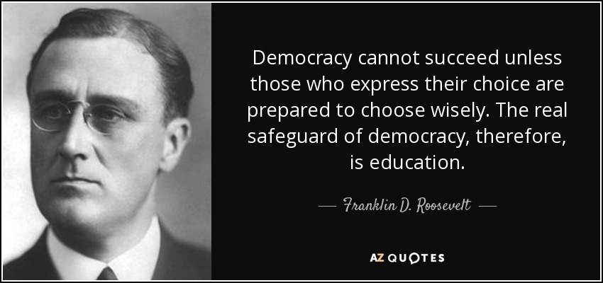 Democracy cannot succeed unless those who express their choice are prepared to choose wisely. The real safeguard of democracy, therefore, is education. - Franklin D. Roosevelt