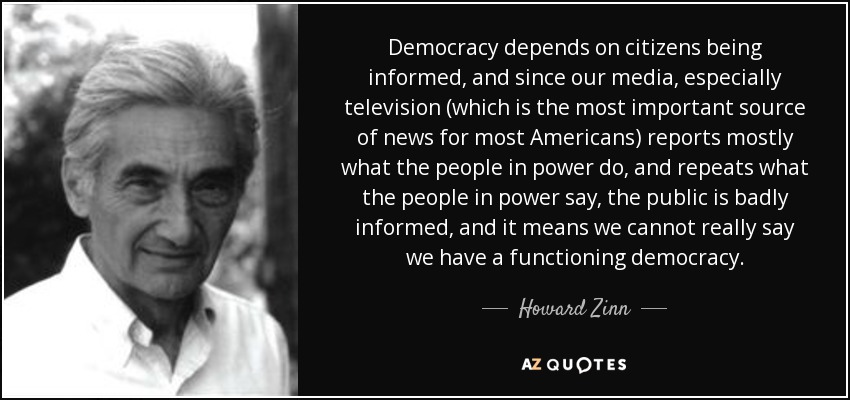 Democracy depends on citizens being informed, and since our media, especially television (which is the most important source of news for most Americans) reports mostly what the people in power do, and repeats what the people in power say, the public is badly informed, and it means we cannot really say we have a functioning democracy. - Howard Zinn