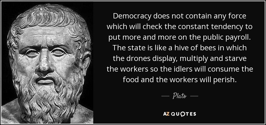 Democracy does not contain any force which will check the constant tendency to put more and more on the public payroll. The state is like a hive of bees in which the drones display, multiply and starve the workers so the idlers will consume the food and the workers will perish. - Plato