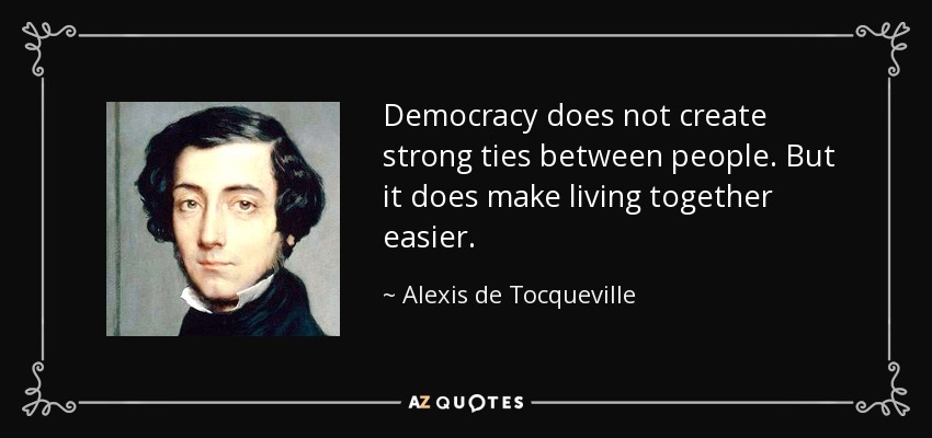Democracy does not create strong ties between people. But it does make living together easier. - Alexis de Tocqueville