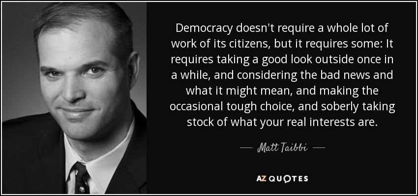 Democracy doesn't require a whole lot of work of its citizens, but it requires some: It requires taking a good look outside once in a while, and considering the bad news and what it might mean, and making the occasional tough choice, and soberly taking stock of what your real interests are. - Matt Taibbi