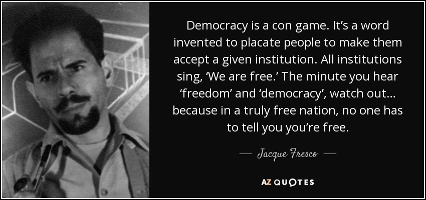 Democracy is a con game. It’s a word invented to placate people to make them accept a given institution. All institutions sing, ‘We are free.’ The minute you hear ‘freedom’ and ‘democracy’, watch out… because in a truly free nation, no one has to tell you you’re free. - Jacque Fresco